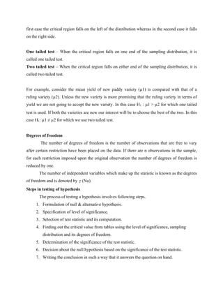 first case the critical region falls on the left of the distribution whereas in the second case it falls
on the right side.
One tailed test – When the critical region falls on one end of the sampling distribution, it is
called one tailed test.
Two tailed test – When the critical region falls on either end of the sampling distribution, it is
called two tailed test.
For example, consider the mean yield of new paddy variety (µ1) is compared with that of a
ruling variety (µ2). Unless the new variety is more promising that the ruling variety in terms of
yield we are not going to accept the new variety. In this case H1 : µ1 > µ2 for which one tailed
test is used. If both the varieties are new our interest will be to choose the best of the two. In this
case H1: µ1 ≠ µ2 for which we use two tailed test.
Degrees of freedom
The number of degrees of freedom is the number of observations that are free to vary
after certain restriction have been placed on the data. If there are n observations in the sample,
for each restriction imposed upon the original observation the number of degrees of freedom is
reduced by one.
The number of independent variables which make up the statistic is known as the degrees
of freedom and is denoted by (Nu)
Steps in testing of hypothesis
The process of testing a hypothesis involves following steps.
1. Formulation of null & alternative hypothesis.
2. Specification of level of significance.
3. Selection of test statistic and its computation.
4. Finding out the critical value from tables using the level of significance, sampling
distribution and its degrees of freedom.
5. Determination of the significance of the test statistic.
6. Decision about the null hypothesis based on the significance of the test statistic.
7. Writing the conclusion in such a way that it answers the question on hand.
 