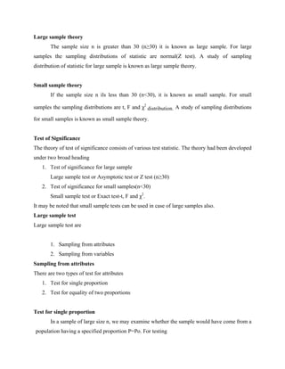 Large sample theory
The sample size n is greater than 30 (n≥30) it is known as large sample. For large
samples the sampling distributions of statistic are normal(Z test). A study of sampling
distribution of statistic for large sample is known as large sample theory.
Small sample theory
If the sample size n ils less than 30 (n<30), it is known as small sample. For small
samples the sampling distributions are t, F and χ2
distribution. A study of sampling distributions
for small samples is known as small sample theory.
Test of Significance
The theory of test of significance consists of various test statistic. The theory had been developed
under two broad heading
1. Test of significance for large sample
Large sample test or Asymptotic test or Z test (n≥30)
2. Test of significance for small samples(n<30)
Small sample test or Exact test-t, F and χ2
.
It may be noted that small sample tests can be used in case of large samples also.
Large sample test
Large sample test are
1. Sampling from attributes
2. Sampling from variables
Sampling from attributes
There are two types of test for attributes
1. Test for single proportion
2. Test for equality of two proportions
Test for single proportion
In a sample of large size n, we may examine whether the sample would have come from a
population having a specified proportion P=Po. For testing
 