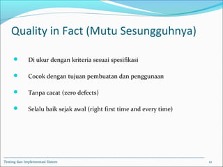 Quality in Fact (Mutu Sesungguhnya)
 Di ukur dengan kriteria sesuai spesifikasi
 Cocok dengan tujuan pembuatan dan penggunaan
 Tanpa cacat (zero defects)
 Selalu baik sejak awal (right first time and every time)
Testing dan Implementasi Sistem 12
 