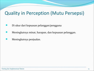 Quality in Perception (Mutu Persepsi)
 Di ukur dari kepuasan pelanggan/pengguna
 Meningkatnya minat, harapan, dan kepuasan pelanggan.
 Meningkatnya penjualan.
Testing dan Implementasi Sistem 13
 