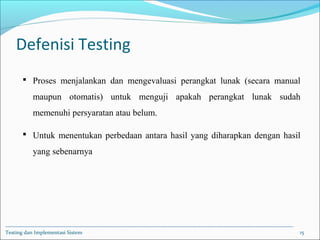 Defenisi Testing
 Proses menjalankan dan mengevaluasi perangkat lunak (secara manual
maupun otomatis) untuk menguji apakah perangkat lunak sudah
memenuhi persyaratan atau belum.
 Untuk menentukan perbedaan antara hasil yang diharapkan dengan hasil
yang sebenarnya
Testing dan Implementasi Sistem 15
 
