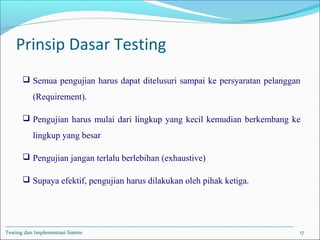 Prinsip Dasar Testing
 Semua pengujian harus dapat ditelusuri sampai ke persyaratan pelanggan
(Requirement).
 Pengujian harus mulai dari lingkup yang kecil kemudian berkembang ke
lingkup yang besar
 Pengujian jangan terlalu berlebihan (exhaustive)
 Supaya efektif, pengujian harus dilakukan oleh pihak ketiga.
Testing dan Implementasi Sistem 17
 