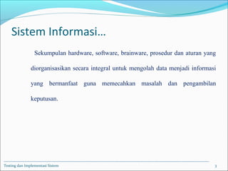 Sistem Informasi…
Sekumpulan hardware, software, brainware, prosedur dan aturan yang
diorganisasikan secara integral untuk mengolah data menjadi informasi
yang bermanfaat guna memecahkan masalah dan pengambilan
keputusan.
Testing dan Implementasi Sistem 3
 