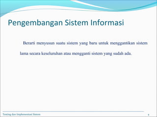 Pengembangan Sistem Informasi
Berarti menyusun suatu sistem yang baru untuk menggantikan sistem
lama secara keseluruhan atau mengganti sistem yang sudah ada.
Testing dan Implementasi Sistem 4
 