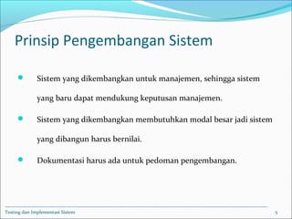 Prinsip Pengembangan Sistem
 Sistem yang dikembangkan untuk manajemen, sehingga sistem
yang baru dapat mendukung keputusan manajemen.
 Sistem yang dikembangkan membutuhkan modal besar jadi sistem
yang dibangun harus bernilai.
 Dokumentasi harus ada untuk pedoman pengembangan.
Testing dan Implementasi Sistem 5
 