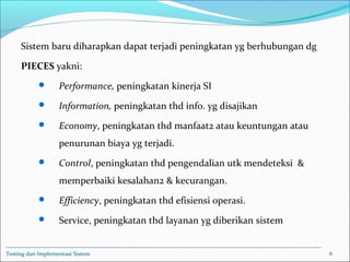 Sistem baru diharapkan dapat terjadi peningkatan yg berhubungan dg
PIECES yakni:
 Performance, peningkatan kinerja SI
 Information, peningkatan thd info. yg disajikan
 Economy, peningkatan thd manfaat2 atau keuntungan atau
penurunan biaya yg terjadi.
 Control, peningkatan thd pengendalian utk mendeteksi &
memperbaiki kesalahan2 & kecurangan.
 Efficiency, peningkatan thd efisiensi operasi.
 Service, peningkatan thd layanan yg diberikan sistem
Testing dan Implementasi Sistem 6
 