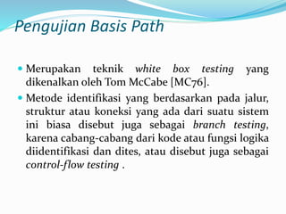 Pengujian Basis Path
 Merupakan teknik white box testing yang
dikenalkan oleh Tom McCabe [MC76].
 Metode identifikasi yang berdasarkan pada jalur,
struktur atau koneksi yang ada dari suatu sistem
ini biasa disebut juga sebagai branch testing,
karena cabang-cabang dari kode atau fungsi logika
diidentifikasi dan dites, atau disebut juga sebagai
control-flow testing .
 
