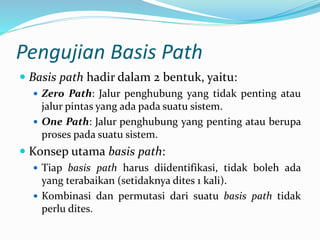 Pengujian Basis Path
 Basis path hadir dalam 2 bentuk, yaitu:
 Zero Path: Jalur penghubung yang tidak penting atau
jalur pintas yang ada pada suatu sistem.
 One Path: Jalur penghubung yang penting atau berupa
proses pada suatu sistem.
 Konsep utama basis path:
 Tiap basis path harus diidentifikasi, tidak boleh ada
yang terabaikan (setidaknya dites 1 kali).
 Kombinasi dan permutasi dari suatu basis path tidak
perlu dites.
 