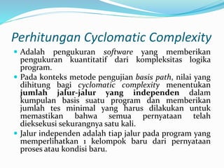 Perhitungan Cyclomatic Complexity
 Adalah pengukuran software yang memberikan
pengukuran kuantitatif dari kompleksitas logika
program.
 Pada konteks metode pengujian basis path, nilai yang
dihitung bagi cyclomatic complexity menentukan
jumlah jalur-jalur yang independen dalam
kumpulan basis suatu program dan memberikan
jumlah tes minimal yang harus dilakukan untuk
memastikan bahwa semua pernyataan telah
dieksekusi sekurangnya satu kali.
 Jalur independen adalah tiap jalur pada program yang
memperlihatkan 1 kelompok baru dari pernyataan
proses atau kondisi baru.
 