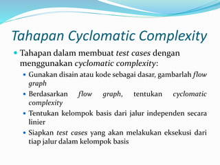 Tahapan Cyclomatic Complexity
 Tahapan dalam membuat test cases dengan
menggunakan cyclomatic complexity:
 Gunakan disain atau kode sebagai dasar, gambarlah flow
graph
 Berdasarkan flow graph, tentukan cyclomatic
complexity
 Tentukan kelompok basis dari jalur independen secara
linier
 Siapkan test cases yang akan melakukan eksekusi dari
tiap jalur dalam kelompok basis
 
