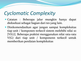 Cyclomatic Complexity
 Catatan : Beberapa jalur mungkin hanya dapat
dieksekusi sebagai bagian dari tes yang lain.
 Direkomendasikan agar jangan sampai kompleksitas
tiap unit / komponen terkecil sistem melebihi nilai 10
[V(G)]. Beberapa praktisi menggunakan nilai rata-rata
V(G) dari tiap unit / komponenn terkecil untuk
memberikan penilaian kompleksitas
 