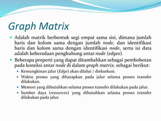 Graph Matrix
 Adalah matrik berbentuk segi empat sama sisi, dimana jumlah
baris dan kolom sama dengan jumlah node, dan identifikasi
baris dan kolom sama dengan identifikasi node, serta isi data
adalah keberadaan penghubung antar node (edges).
 Beberapa properti yang dapat ditambahkan sebagai pembobotan
pada koneksi antar node di dalam graph matrix, sebagai berikut:
 Kemungkinan jalur (Edge) akan dilalui / dieksekusi.
 Waktu proses yang diharapkan pada jalur selama proses transfer
dilakukan.
 Memori yang dibutuhkan selama proses transfer dilakukan pada jalur.
 Sumber daya (resources) yang dibutuhkan selama proses transfer
dilakukan pada jalur.
 