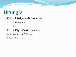 Hitung V
 V(G) = E (edges) – N (nodes) + 2
= 11 – 9 + 2
= 4
 V(G) = P (predicate node) + 1
Lihat Flow Graph (Contoh)
V(G) = 3 + 1 = 4
 