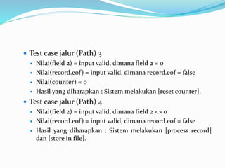  Test case jalur (Path) 3
 Nilai(field 2) = input valid, dimana field 2 = 0
 Nilai(record.eof) = input valid, dimana record.eof = false
 Nilai(counter) = 0
 Hasil yang diharapkan : Sistem melakukan [reset counter].
 Test case jalur (Path) 4
 Nilai(field 2) = input valid, dimana field 2 <> 0
 Nilai(record.eof) = input valid, dimana record.eof = false
 Hasil yang diharapkan : Sistem melakukan [process record]
dan [store in file].
 