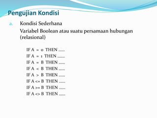 Pengujian Kondisi
a. Kondisi Sederhana
Variabel Boolean atau suatu persamaan hubungan
(relasional)
IF A = 0 THEN ……
IF A = 1 THEN …….
IF A = B THEN ……
IF A < B THEN ……
IF A > B THEN ……
IF A <= B THEN ……
IF A >= B THEN ……
IF A <> B THEN ……
 