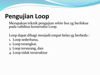 Pengujian Loop
Merupakan teknik pengujian white box yg berfokus
pada validitas konstruksi Loop.
Loop dapat dibagi menjadi empat kelas yg berbeda :
1. Loop sederhana,
2. Loop terangkai,
3. Loop tersarang, dan
4. Loop tidak terstruktur
 