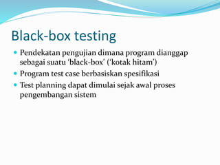 Black-box testing
 Pendekatan pengujian dimana program dianggap
sebagai suatu ‘black-box’ (‘kotak hitam’)
 Program test case berbasiskan spesifikasi
 Test planning dapat dimulai sejak awal proses
pengembangan sistem
 