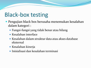 Black-box testing
 Pengujian black box berusaha menemukan kesalahan
dalam kategori :
 Fungsi-fungsi yang tidak benar atau hilang
 Kesalahan interface
 Kesalahan dalam struktur data atau akses database
eksternal
 Kesalahan kinerja
 Inisialisasi dan kesalahan terminasi
 