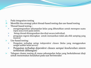 2. Pada integration testing
 Memiliki dua strategi yakni thread-based testing dan use-based testing
 Thread-based testing :
 mengintegrasikan sekumpulan kelas yang dibutuhkan untuk merespon suatu
input atau event pada sistem.
 Setiap thread diintegrasikan dan diuji secara individual,
 pengujian regresi diterapkan untuk memastikan tidak ada efek samping yang
muncul
 Use-based testing:
 Pengujian terhadap setiap independent classes (kelas yang menggunakan
sangat sedikit kelas server)
 Pengujian terhadap dependent classes sampai keseluruhan sistem
terbentuk (dibangun)
 Tahapan cluster testing di mana sekumpulan kelas yang berkolaborasi diuji
untuk menemukan kesalahan pada saat berinteraksi
 