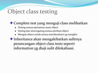 Object class testing
Complete test yang menguji class melibatkan
 Testing semua operations suatu object
 Setting dan interrogating semua attribute object
 Menguji object untuk semua state(keadaan) yg mungkin
Inheritance akan mengakibatkan sulitnya
perancangan object class tests seperti
information yg diuji sulit dilokalisasi.
 