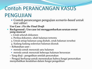 Contoh PERANCANGAN KASUS
PENGUJIAN
 Contoh perancangan pengujian scenario-based untuk
text editor:
Use Case : Fix the Final Draft
 Background : Use case ini menggambarkan urutan event
yang muncul
1. Cetak seluruh dokumen
2. Periksa dokumen, ubah halaman tertentu
3. Untuk setiap halaman yang diubah, cetak halaman tersebut
4. Kadang-kadang sederetan halaman dicetak
– Kebutuhan user :
 metoda untuk mencetak satu halaman
 metoda untuk mencetak beberapa halaman berurutan
– Yang diuji : pengeditan setelah pencetakan
– Penguji berharap untuk menemukan bahwa fungsi pencetakan
menyebabkan kesalahan dalam fungsi pengeditan
 