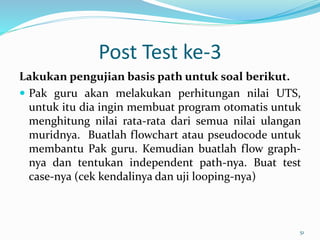 Post Test ke-3
Lakukan pengujian basis path untuk soal berikut.
 Pak guru akan melakukan perhitungan nilai UTS,
untuk itu dia ingin membuat program otomatis untuk
menghitung nilai rata-rata dari semua nilai ulangan
muridnya. Buatlah flowchart atau pseudocode untuk
membantu Pak guru. Kemudian buatlah flow graph-
nya dan tentukan independent path-nya. Buat test
case-nya (cek kendalinya dan uji looping-nya)
51
 