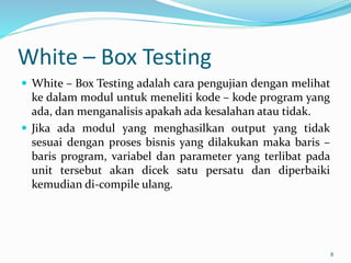 White – Box Testing
 White – Box Testing adalah cara pengujian dengan melihat
ke dalam modul untuk meneliti kode – kode program yang
ada, dan menganalisis apakah ada kesalahan atau tidak.
 Jika ada modul yang menghasilkan output yang tidak
sesuai dengan proses bisnis yang dilakukan maka baris –
baris program, variabel dan parameter yang terlibat pada
unit tersebut akan dicek satu persatu dan diperbaiki
kemudian di-compile ulang.
8
 