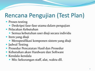 Rencana Pengujian (Test Plan)
 Proses testing
 Deskripsi fase-fase utama dalam pengujian
 Pelacakan Kebutuhan
 Semua kebutuhan user diuji secara individu
 Item yang diuji
 Menspesifikasi komponen sistem yang diuji
 Jadwal Testing
 Prosedur Pencatatan Hasil dan Prosedur
 Kebutuhan akan Hardware dan Software
 Kendala-kendala
 Mis: kekurangan staff, alat, waktu dll.
2
 