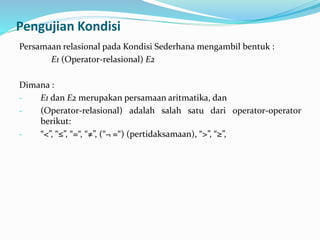 Pengujian Kondisi
Persamaan relasional pada Kondisi Sederhana mengambil bentuk :
E1 (Operator-relasional) E2
Dimana :
- E1 dan E2 merupakan persamaan aritmatika, dan
- (Operator-relasional) adalah salah satu dari operator-operator
berikut:
- “<”, “≤”, “=“, “≠”, (“¬ =“) (pertidaksamaan), “>”, “≥”,
 