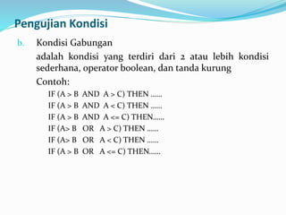 Pengujian Kondisi
b. Kondisi Gabungan
adalah kondisi yang terdiri dari 2 atau lebih kondisi
sederhana, operator boolean, dan tanda kurung
Contoh:
IF (A > B AND A > C) THEN ……
IF (A > B AND A < C) THEN ……
IF (A > B AND A <= C) THEN……
IF (A> B OR A > C) THEN ……
IF (A> B OR A < C) THEN ……
IF (A > B OR A <= C) THEN……
 