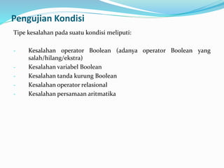 Pengujian Kondisi
Tipe kesalahan pada suatu kondisi meliputi:
- Kesalahan operator Boolean (adanya operator Boolean yang
salah/hilang/ekstra)
- Kesalahan variabel Boolean
- Kesalahan tanda kurung Boolean
- Kesalahan operator relasional
- Kesalahan persamaan aritmatika
 