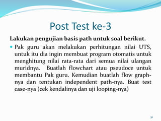 Post Test ke-3
Lakukan pengujian basis path untuk soal berikut.
 Pak guru akan melakukan perhitungan nilai UTS,
untuk itu dia ingin membuat program otomatis untuk
menghitung nilai rata-rata dari semua nilai ulangan
muridnya. Buatlah flowchart atau pseudoce untuk
membantu Pak guru. Kemudian buatlah flow graph-
nya dan tentukan independent path-nya. Buat test
case-nya (cek kendalinya dan uji looping-nya)
36
 