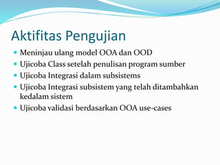 Aktifitas Pengujian
 Meninjau ulang model OOA dan OOD
 Ujicoba Class setelah penulisan program sumber
 Ujicoba Integrasi dalam subsistems
 Ujicoba Integrasi subsistem yang telah ditambahkan
kedalam sistem
 Ujicoba validasi berdasarkan OOA use-cases
 