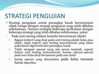 STRATEGI PENGUJIAN
 Strategi pengujian untuk perangkat lunak beriorientasi
objek serupa dengan strategi pengujian yang telah dibahas
sebelumnya. Namun terdapat beberapa perbedaan dengan
beberapa strategi yang telah dibahas sebelumnya, yakni
1. Pada unit testing (dalam konteks berorientasi objek)
 Bagian terkecil yang diuji pada unit testing adalah kelas atau
objek, tidak seperti unit testing konvensional yang fokus
pada detail algoritmik dari perangkat lunak
 Tidak menguji operasi yang ada secara terpisah, seperti
halnya unit testing konvensional, karena operasi-operasi
pada satu kelas diuji bersamaan pada satu kelas
 Setiap operasi yang diturunkan pada kelas turunan
harus diperiksa
 