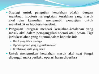  Strategi untuk pengujian kesalahan adalah dengan
membuat hipotesis serangkaian kesalahan yang masuk
akal dan kemudian mengambil pengujian untuk
membuktikan hipotesis tersebut.
 Pengujian integrasi mencari kesalahan-kesalahan yang
masuk akal dalam pemganggilan operasi atau pesan. Tiga
jenis kesalahan yang ditemui dalam konteks ini:
 Hasil yang tidak terduga
 Operasi/pesan yang digunakan salah
 Pembacaan data yang salah
 Untuk menemukan kesalahan masuk akal saat fungsi
dipanggil maka perilaku operasi harus diperiksa
 