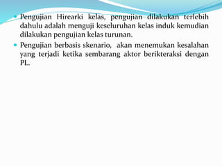  Pengujian Hirearki kelas, pengujian dilakukan terlebih
dahulu adalah menguji keseluruhan kelas induk kemudian
dilakukan pengujian kelas turunan.
 Pengujian berbasis skenario, akan menemukan kesalahan
yang terjadi ketika sembarang aktor berikteraksi dengan
PL.
 