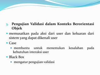 3. Pengujian Validasi dalam Konteks Berorientasi
Objek
 memusatkan pada aksi dari user dan keluaran dari
sistem yang dapat dikenali user
 Case
 membantu untuk menemukan kesalahan pada
kebutuhan interaksi user
 Black Box
 mengatur pengujian validasi
 