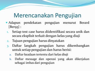  Adapun pendekatan pengujian menurut Berard
[Ber93] :
1. Setiap test case harus diidentifikasi secara unik dan
secara eksplisit terkait dengan kelas yang diuji
2. Tujuan pengujian harus dinyatakan
3. Daftar langkah pengujian harus dikembangkan
untuk setiap pengujian dan harus berisi:
a. Daftar keadaan tertentu dari kelas diuji
b. Daftar message dan operasi yang akan dikerjakan
sebagai imbas dari pengujian
Merencanakan Pengujian
 