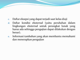 c. Daftar eksepsi yang dapat terjadi saat kelas diuji
d. Daftar kondisi eksternal (yaitu perubahan dalam
lingkungan eksternal untuk perangkat lunak yang
harus ada sehingga pengujian dapat dilakukan dengan
benar).
e. Informasi tambahan yang akan membantu memahami
dan menerapkan pengujian
 