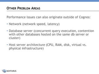 Performance issues can also originate outside of Cognos: 
•Network (network speed, latency) 
•Database server (concurrent query execution, contention with other databases hosted on the same db server or cluster) 
•Host server architecture (CPU, RAM, disk, virtual vs. physical infrastructure) 
OTHERPROBLEMAREAS  
