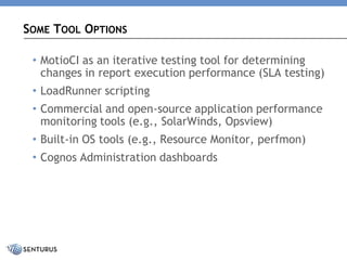 •MotioCI as an iterative testing tool for determining changes in report execution performance (SLA testing) 
•LoadRunner scripting 
•Commercial and open-source application performance monitoring tools (e.g., SolarWinds, Opsview) 
•Built-in OS tools (e.g., Resource Monitor, perfmon) 
•Cognos Administration dashboards 
SOMETOOLOPTIONS  
