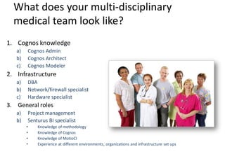 What does your multi-disciplinary 
medical team look like? 
1.Cognos knowledge 
a)Cognos Admin 
b)Cognos Architect 
c)Cognos Modeler 
2.Infrastructure 
a)DBA 
b)Network/firewall specialist 
c)Hardware specialist 
3.General roles 
a)Project management 
b)Senturus BI specialist 
•Knowledge of methodology 
•Knowledge of Cognos 
•Knowledge of MotioCI 
•Experience at different environments, organizations and infrastructure set ups  
