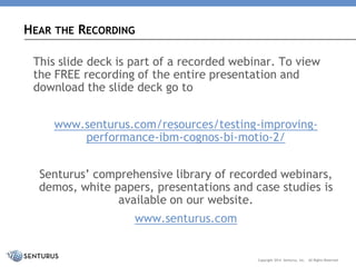 questions 
here 
Copyright 2014Senturus,Inc. 
AllRightsReserved 
HEARTHERECORDING 
This slide deck is part of a recorded webinar. To view the FREE recording of the entire presentation and download the slide deck go to 
www.senturus.com/resources/testing-improving- performance-ibm-cognos-bi-motio-2/ 
Senturus’ comprehensive library of recorded webinars, demos, white papers, presentations and case studies is available on our website. 
www.senturus.com  
