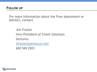For more information about the Free Assessment or MotioCI, contact 
Jim Frazier 
Vice-President of Client Solutions 
Senturus 
jfrazier@senturus.com 
650 949 2921 
FOLLOWUP  