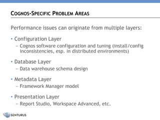 Performance issues can originate from multiple layers: 
•Configuration Layer 
–Cognos software configuration and tuning (install/config inconsistencies, esp. in distributed environments) 
•Database Layer 
–Data warehouse schema design 
•Metadata Layer 
–Framework Manager model 
•Presentation Layer 
–Report Studio, Workspace Advanced, etc. 
COGNOS-SPECIFICPROBLEMAREAS  