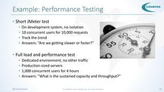 © COPYRIGHT 2016 COVEROS, INC. ALL RIGHTS RESERVED. 17@CoverosGene
Example: Performance Testing
• Short JMeter test
• On development system, no isolation
• 10 concurrent users for 10,000 requests
• Track the trend
• Answers: “Are we getting slower or faster?”
• Full load and performance test
• Dedicated environment, no other traffic
• Production-sized servers
• 1,000 concurrent users for 4 hours
• Answers: “What is the sustained capacity and throughput?”
 