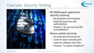 © COPYRIGHT 2016 COVEROS, INC. ALL RIGHTS RESERVED. 18@CoverosGene
Example: Security Testing
• Functional tests run through
OWASP ZAP proxy
• During early testing
• Piggy-back on existing testing
• Answers: “Do we have any XSS
vulnerabilities?”
• OpenVAS system scanning
• Weekly in test environment
• Looks for open network ports
• Looks for software with CVEs
• Answers: “Is Nessus likely to find
anything?”
• HP WebInspect application
security scanning
• By corporate security group
• Looks for black-box web
vulnerabilities
• Answers: “Do we have any XSS
vulnerabilities?”
• Nessus system scanning
• By corporate security group
• Looks for open network ports
• Looks for software with CVEs
• Answers: “Is system compliant?”
 