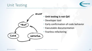 © COPYRIGHT 2016 COVEROS, INC. ALL RIGHTS RESERVED. 22@CoverosGene
Unit Testing
• Unit testing is not QA!
• Developer tool
• Early confirmation of code behavior
• Executable documentation
• Fearless refactoring
 