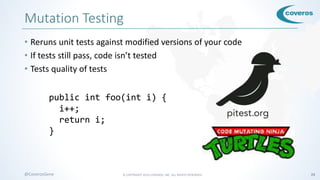 © COPYRIGHT 2016 COVEROS, INC. ALL RIGHTS RESERVED. 24@CoverosGene
Mutation Testing
• Reruns unit tests against modified versions of your code
• If tests still pass, code isn’t tested
• Tests quality of tests
public int foo(int i) {
i--;
return i;
}
public int foo(int i) {
i++;
return i;
}
 