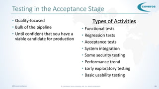 © COPYRIGHT 2016 COVEROS, INC. ALL RIGHTS RESERVED. 28@CoverosGene
Testing in the Acceptance Stage
• Quality-focused
• Bulk of the pipeline
• Until confident that you have a
viable candidate for production
Types of Activities
• Functional tests
• Regression tests
• Acceptance tests
• System integration
• Some security testing
• Performance trend
• Early exploratory testing
• Basic usability testing
 